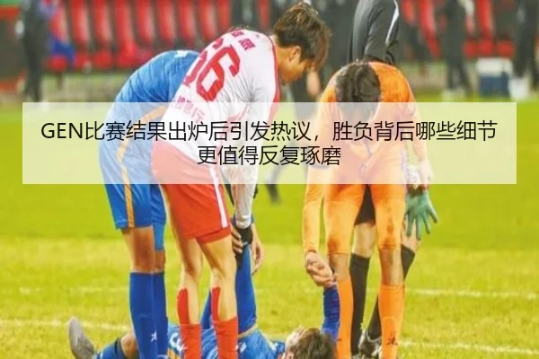 GEN比赛结果出炉后引发热议，胜负背后哪些细节更值得反复琢磨（maiqiuwang）