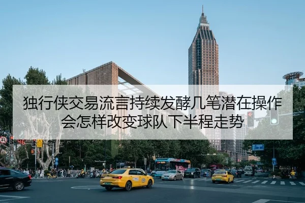 独行侠交易流言持续发酵几笔潜在操作会怎样改变球队下半程走势（maiqiuwang）